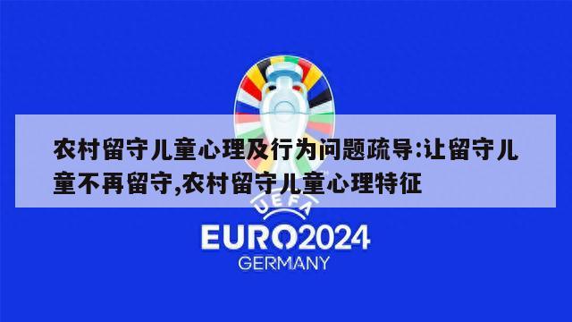 农村留守儿童心理及行为问题疏导:让留守儿童不再留守,农村留守儿童心理特征