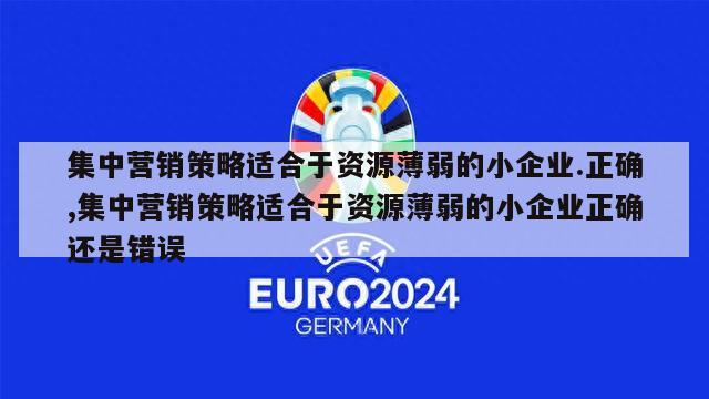 集中营销策略适合于资源薄弱的小企业.正确,集中营销策略适合于资源薄弱的小企业正确还是错误