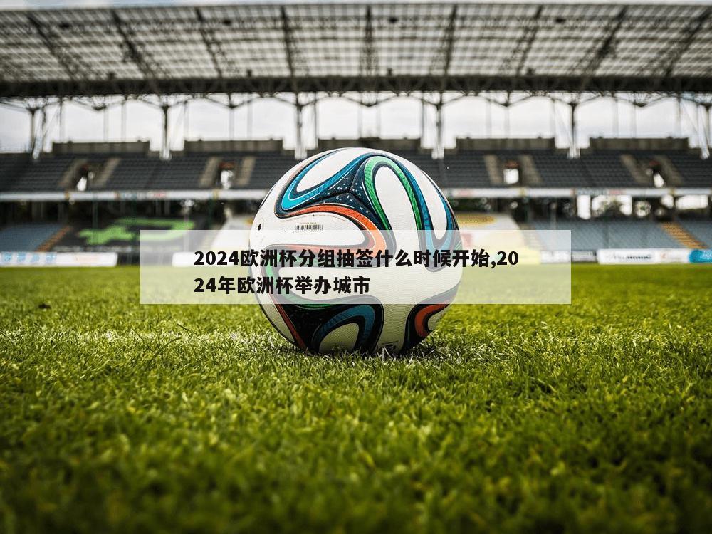 2024欧洲杯分组抽签什么时候开始,2024年欧洲杯举办城市