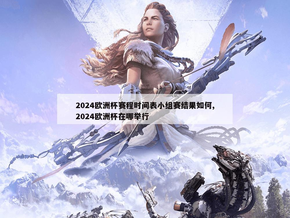 2024欧洲杯赛程时间表小组赛结果如何,2024欧洲杯在哪举行